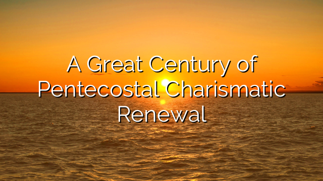 A Great Century of Pentecostal Charismatic Renewal