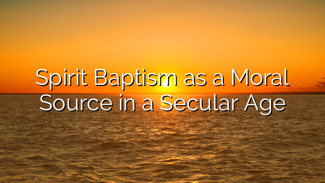 Spirit Baptism as a Moral Source in a Secular Age