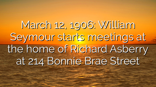 March 12, 1906: William Seymour starts meetings at the home of Richard Asberry at 214 Bonnie Brae Street