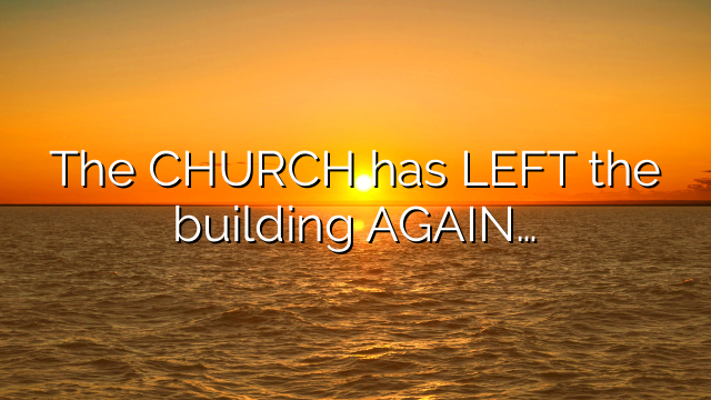 The CHURCH has LEFT the building AGAIN…